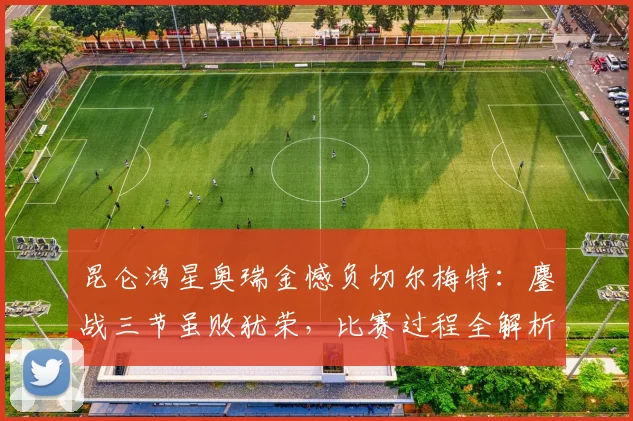 昆仑鸿星奥瑞金憾负切尔梅特：鏖战三节虽败犹荣，比赛过程全解析