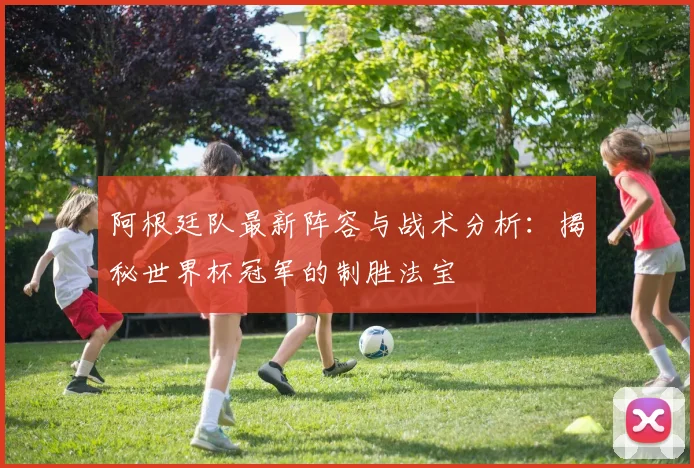阿根廷队最新阵容与战术分析：揭秘世界杯冠军的制胜法宝