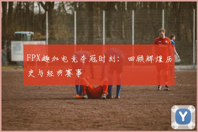 FPX趣加电竞夺冠时刻:回顾辉煌历史与经典赛事