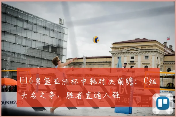 U16男篮亚洲杯中韩对决前瞻：C组头名之争，胜者直通八强