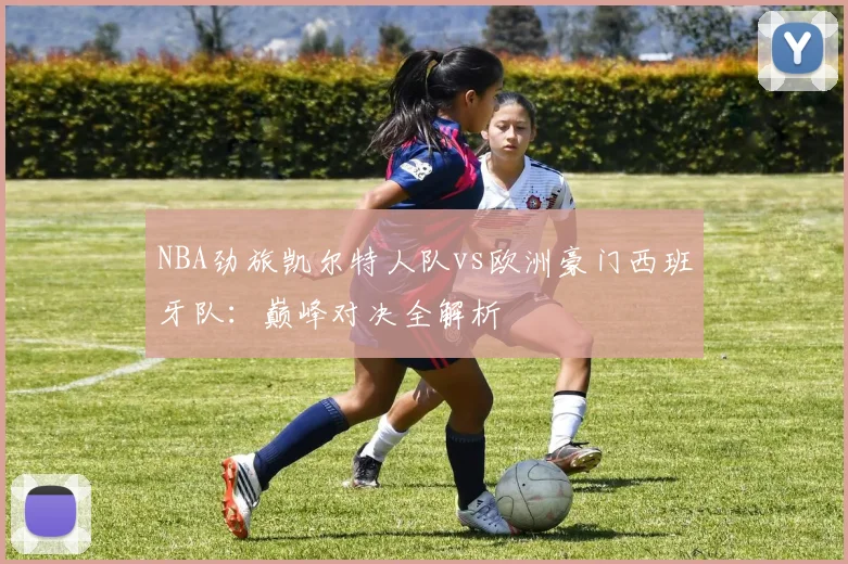 NBA劲旅凯尔特人队vs欧洲豪门西班牙队:巅峰对决全解析