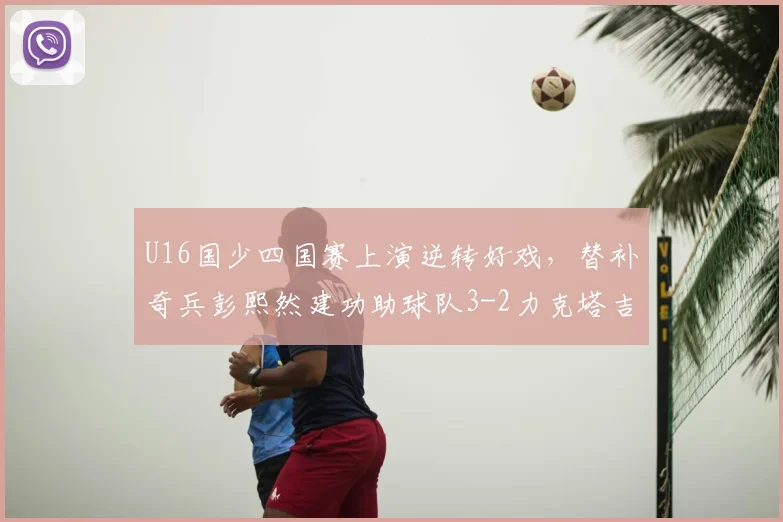U16国少四国赛上演逆转好戏，替补奇兵彭熙然建功助球队3-2力克塔吉克斯坦
