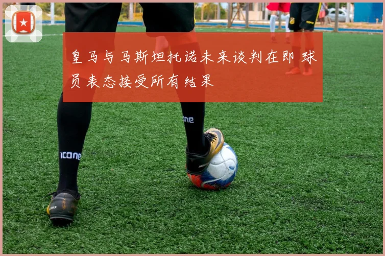 皇马与马斯坦托诺未来谈判在即 球员表态接受所有结果