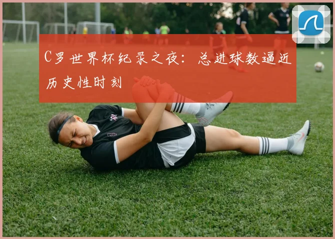C罗世界杯纪录之夜：总进球数逼近历史性时刻