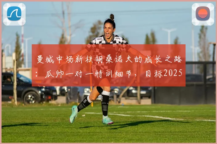 曼城中场新核胡桑诺夫的成长之路：瓜帅一对一特训细节，目标2025助蓝月再夺欧冠