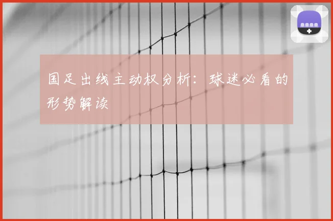 国足出线主动权分析：球迷必看的形势解读