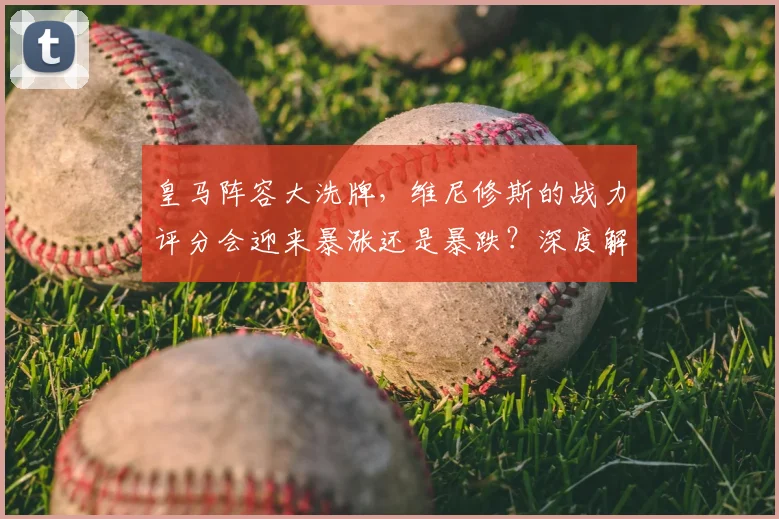 皇马阵容大洗牌，维尼修斯的战力评分会迎来暴涨还是暴跌？深度解析