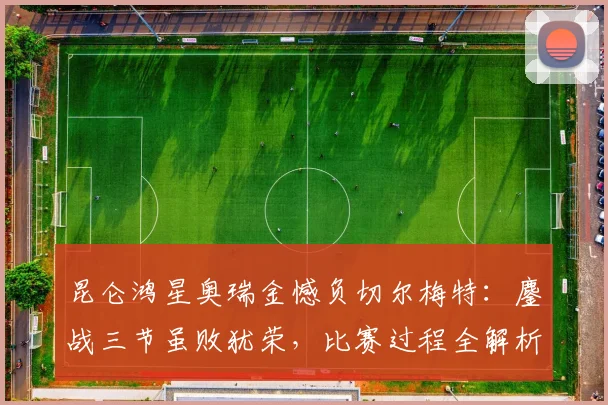 昆仑鸿星奥瑞金憾负切尔梅特：鏖战三节虽败犹荣，比赛过程全解析