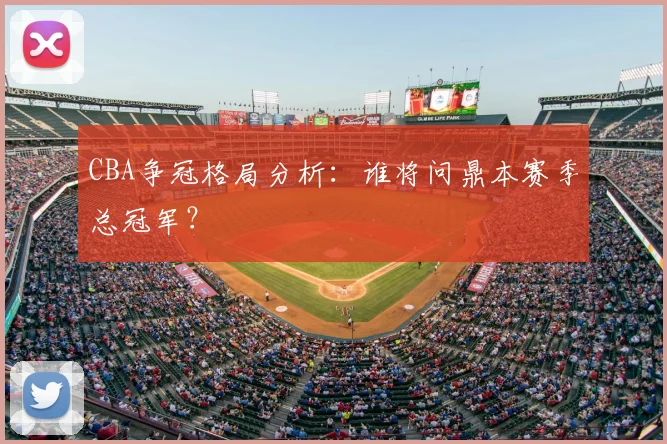 CBA争冠格局分析：谁将问鼎本赛季总冠军？