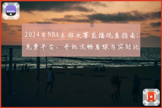 2024年NBA东部决赛直播观看指南：免费平台、手机流畅看球与实时比分更新