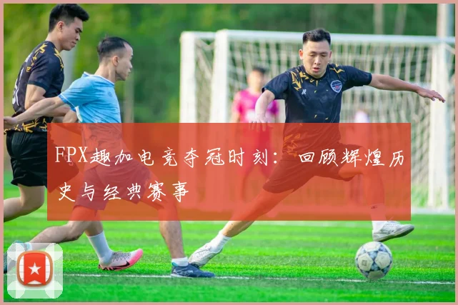 FPX趣加电竞夺冠时刻:回顾辉煌历史与经典赛事