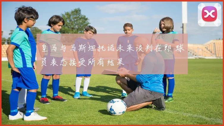 皇马与马斯坦托诺未来谈判在即 球员表态接受所有结果