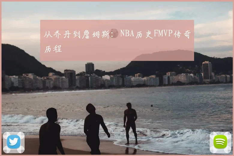 从乔丹到詹姆斯：NBA历史FMVP传奇历程