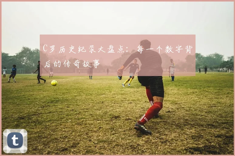C罗历史纪录大盘点：每一个数字背后的传奇故事