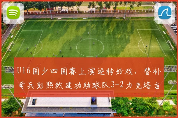U16国少四国赛上演逆转好戏，替补奇兵彭熙然建功助球队3-2力克塔吉克斯坦
