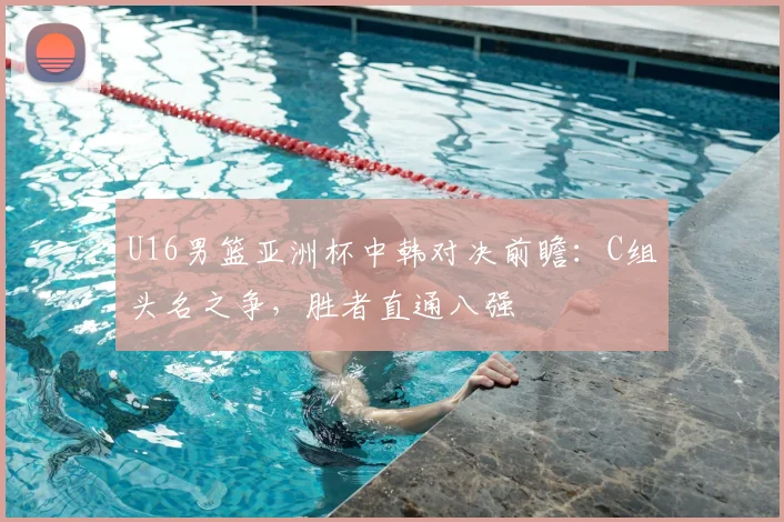 U16男篮亚洲杯中韩对决前瞻：C组头名之争，胜者直通八强